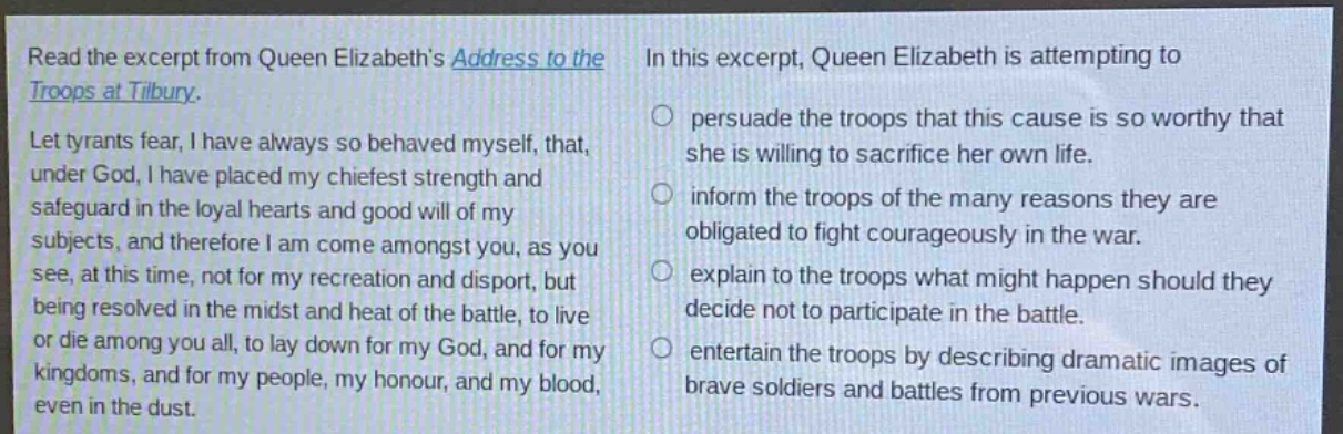 read the excerpt from queen elizabeths address to the troops at tilbury. let tyrants fear, i have always so behaved myself, that, under god, i have placed my chiefest strength and safeguard in the loyal hearts and good will of my subjects, and therefore i am come amongst you, as you see, at this time, not for my recreation and disport, but being resolved in the midst and heat of the battle, to live or die among you all, to lay down for my god, and for my kingdoms, and for my people, my honour, and my blood, even in the dust. in this excerpt, queen elizabeth is attempting to persuade the troops that this cause is so worthy that she is willing to sacrifice her own life. inform the troops of the many reasons they are obligated to fight courageously in the war. explain to the troops what might happen should they decide not to participate in the battle. entertain the troops by describing dramatic images of brave soldiers and battles from previous wars.