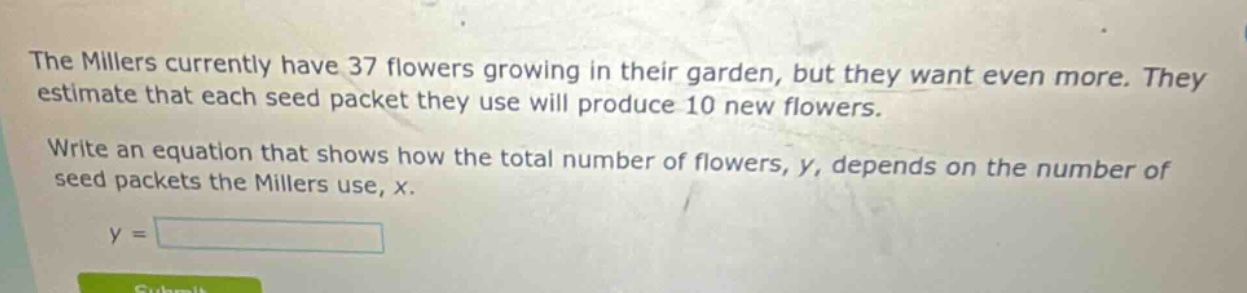 the millers currently have 37 flowers growing in their garden, but they want even more. they estimate that each seed packet they use will produce 10 new flowers. write an equation that shows how the total number of flowers, y, depends on the number of seed packets the millers use, x. y =