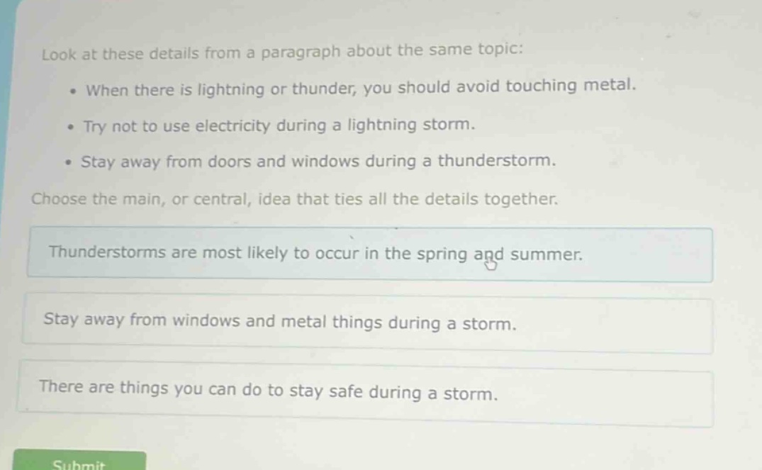 look at these details from a paragraph about the same topic: when there is lightning or thunder, you should avoid touching metal. try not to use electricity during a lightning storm. stay away from doors and windows during a thunderstorm. choose the main, or central, idea that ties all the details together. thunderstorms are most likely to occur in the spring and summer. stay away from windows and metal things during a storm. there are things you can do to stay safe during a storm.