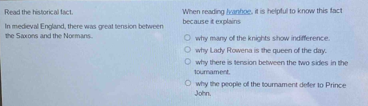 read the historical fact. in medieval england, there was great tension between the saxons and the normans. when reading ivanhoe, it is helpful to know this fact because it explains why many of the knights show indifference. why lady rowena is the queen of the day. why there is tension between the two sides in the tournament. why the people of the tournament defer to prince john.