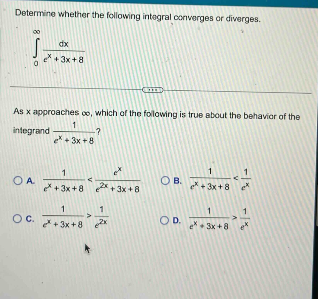 determine whether the following integral converges or diverges. \n∫0,∞ dx / (e^x + 3x + 8)\nas x approaches ∞, which of the following is true about the behavior of the integrand 1 / (e^x + 3x + 8)?\na. 1 / (e^x + 3x + 8) < e^x / (e^2x + 3x + 8)\nb. 1 / (e^x + 3x + 8) < 1 / e^x\nc. 1 / (e^x + 3x + 8) > 1 / e^2x\nd. 1 / (e^x + 3x + 8) > 1 / e^x