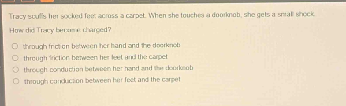 tracy scuffs her socked feet across a carpet. when she touches a doorknob, she gets a small shock. how did tracy become charged? through friction between her hand and the doorknob through friction between her feet and the carpet through conduction between her hand and the doorknob through conduction between her feet and the carpet