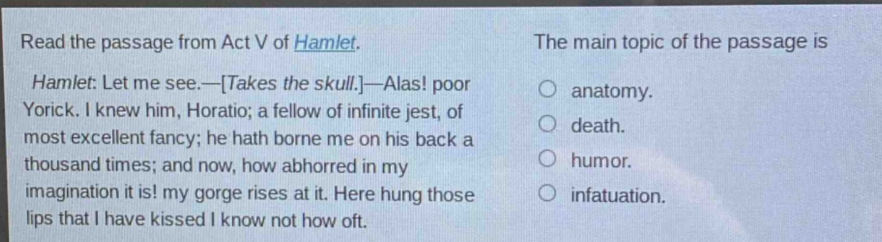 read the passage from act v of hamlet. hamlet: let me see.—takes the skull.—alas! poor yorick. i knew him, horatio; a fellow of infinite jest, of most excellent fancy; he hath borne me on his back a thousand times; and now, how abhorred in my imagination it is! my gorge rises at it. here hung those lips that i have kissed i know not how oft. the main topic of the passage is anatomy. death. humor. infatuation.