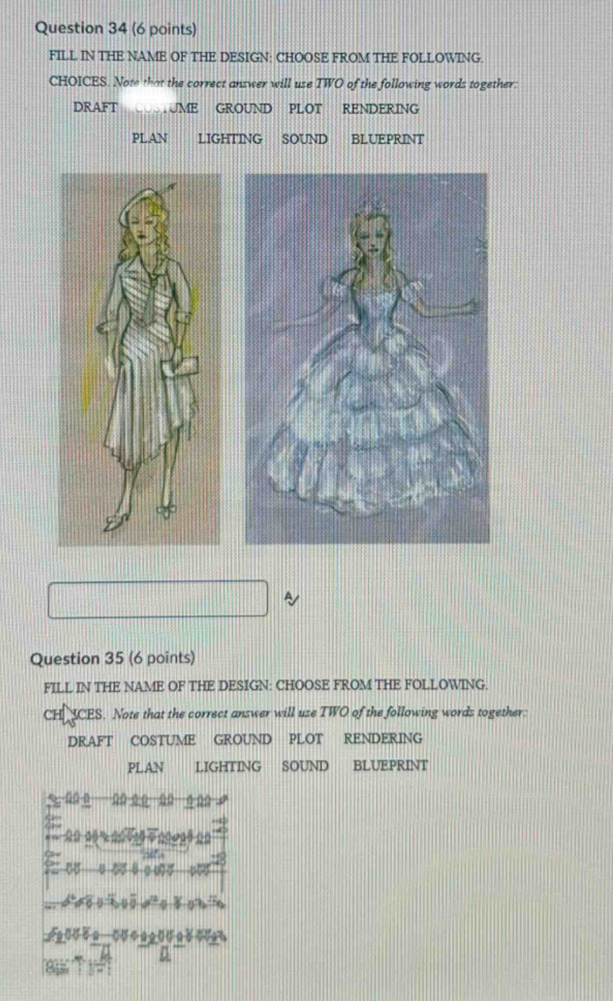 question 34 (6 points) fill in the name of the design: choose from the following. choices. note that the correct answer will use two of the following words together: draft costume ground plot rendering plan lighting sound blueprint question 35 (6 points) fill in the name of the design: choose from the following. choices. note that the correct answer will use two of the following words together: draft costume ground plot rendering plan lighting sound blueprint