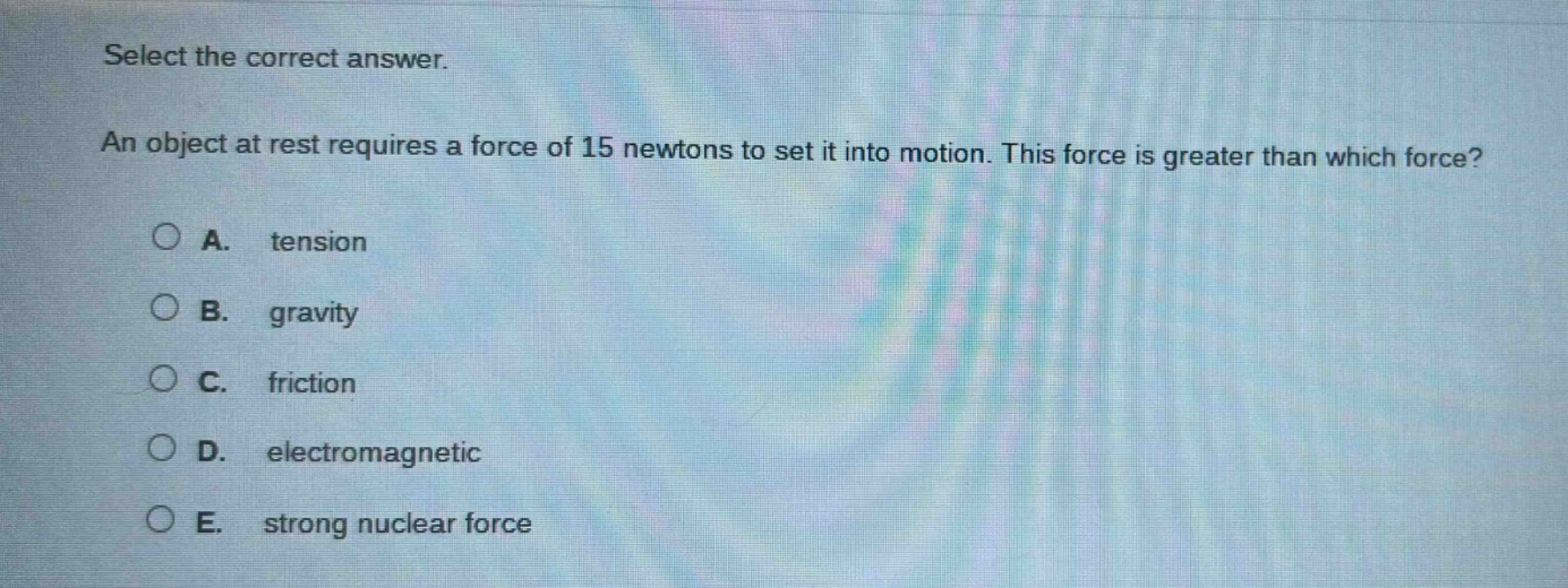 select the correct answer. an object at rest requires a force of 15 newtons to set it into motion. this force is greater than which force? a. tension b. gravity c. friction d. electromagnetic e. strong nuclear force