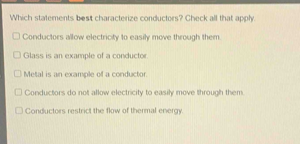 which statements best characterize conductors? check all that apply. conductors allow electricity to easily move through them. glass is an example of a conductor. metal is an example of a conductor. conductors do not allow electricity to easily move through them. conductors restrict the flow of thermal energy.