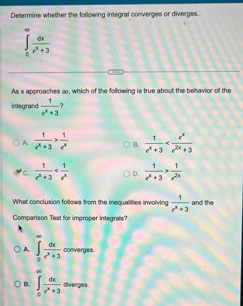determine whether the following integral converges or diverges.\n∫0,∞ dx/(e^x + 3)\nas x approaches ∞, which of the following is true about the behavior of the integrand 1/(e^x + 3)?\na. 1/(e^x + 3) > 1/e^x\nb. 1/(e^x + 3) < e^x/(e^2x + 3)\nc. 1/(e^x + 3) < 1/e^x\nd. 1/(e^x + 3) > 1/e^2x\nwhat conclusion follows from the inequalities involving 1/(e^x + 3) and the comparison test for improper integrals?\na. ∫0,∞ dx/(e^x + 3) converges.\nb. ∫0,∞ dx/(e^x + 3) diverges.