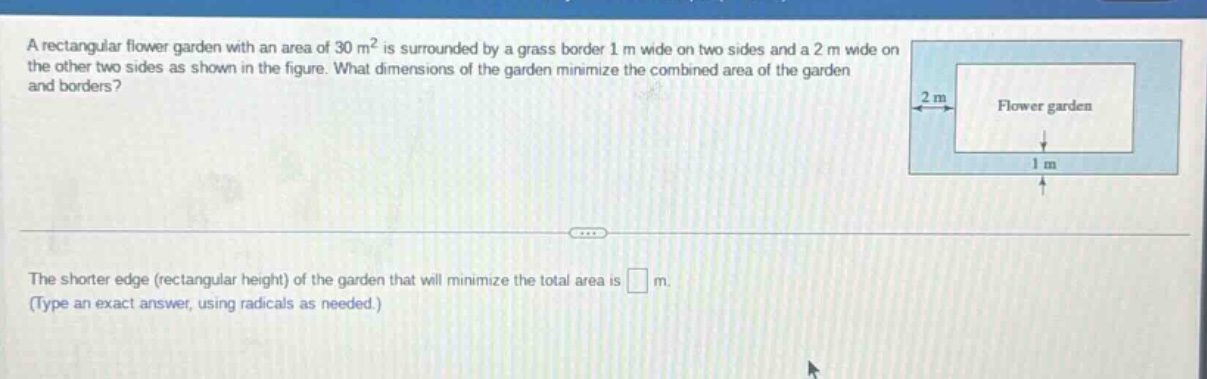 a rectangular flower garden with an area of 30 m² is surrounded by a grass border 1 m wide on two sides and a 2 m wide on the other two sides as shown in the figure. what dimensions of the garden minimize the combined area of the garden and borders? the shorter edge (rectangular height) of the garden that will minimize the total area is m. (type an exact answer, using radicals as needed.)