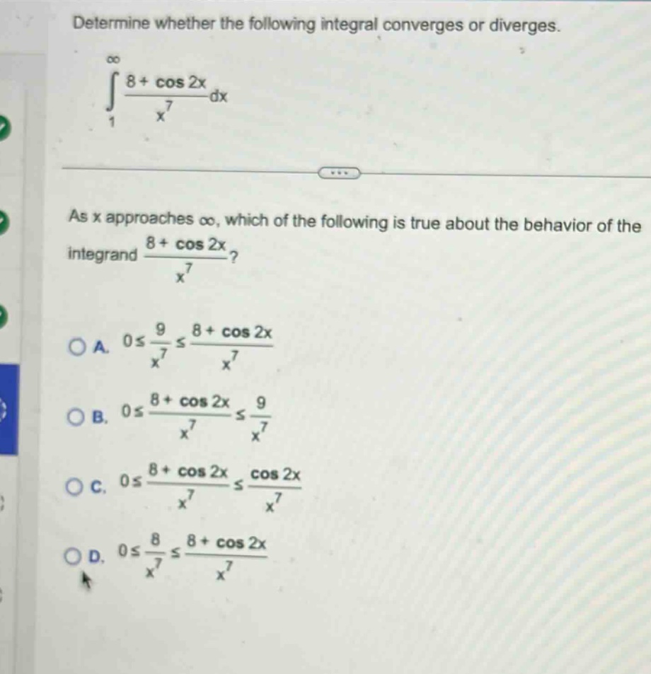 determine whether the following integral converges or diverges.\n∫1,∞ (8 + cos 2x)/x^7 dx\nas x approaches ∞, which of the following is true about the behavior of the integrand (8 + cos 2x)/x^7?\na. 0 ≤ 9/x^7 ≤ (8 + cos 2x)/x^7\nb. 0 ≤ (8 + cos 2x)/x^7 ≤ 9/x^7\nc. 0 ≤ (8 + cos 2x)/x^7 ≤ cos 2x/x^7\nd. 0 ≤ 8/x^7 ≤ (8 + cos 2x)/x^7