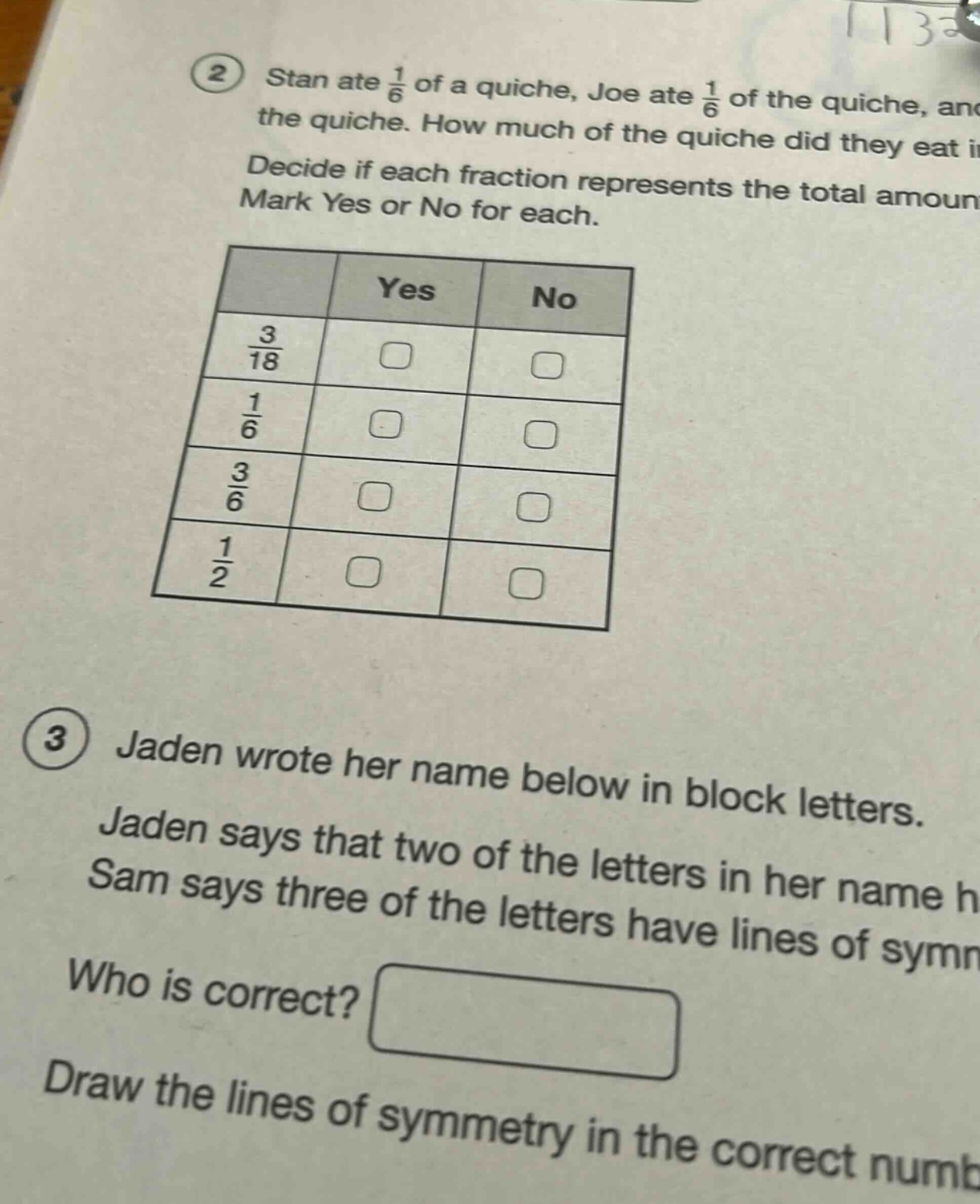 2 stan ate 1/6 of a quiche, joe ate 1/6 of the quiche, and the quiche. how much of the quiche did they eat in decide if each fraction represents the total amount mark yes or no for each. 3 jaden wrote her name below in block letters. jaden says that two of the letters in her name h sam says three of the letters have lines of symm who is correct? draw the lines of symmetry in the correct numb