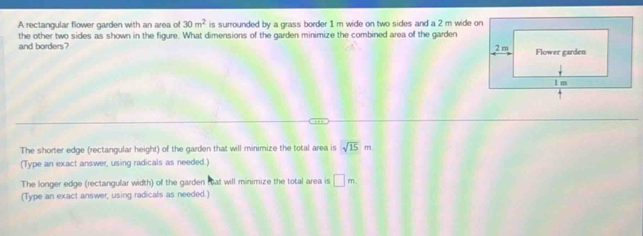 a rectangular flower garden with an area of 30 m² is surrounded by a grass border 1 m wide on two sides and a 2 m wide on the other two sides as shown in the figure. what dimensions of the garden minimize the combined area of the garden and borders? the shorter edge (rectangular height) of the garden that will minimize the total area is √15 m. (type an exact answer, using radicals as needed.) the longer edge (rectangular width) of the garden that will minimize the total area is m. (type an exact answer, using radicals as needed.)