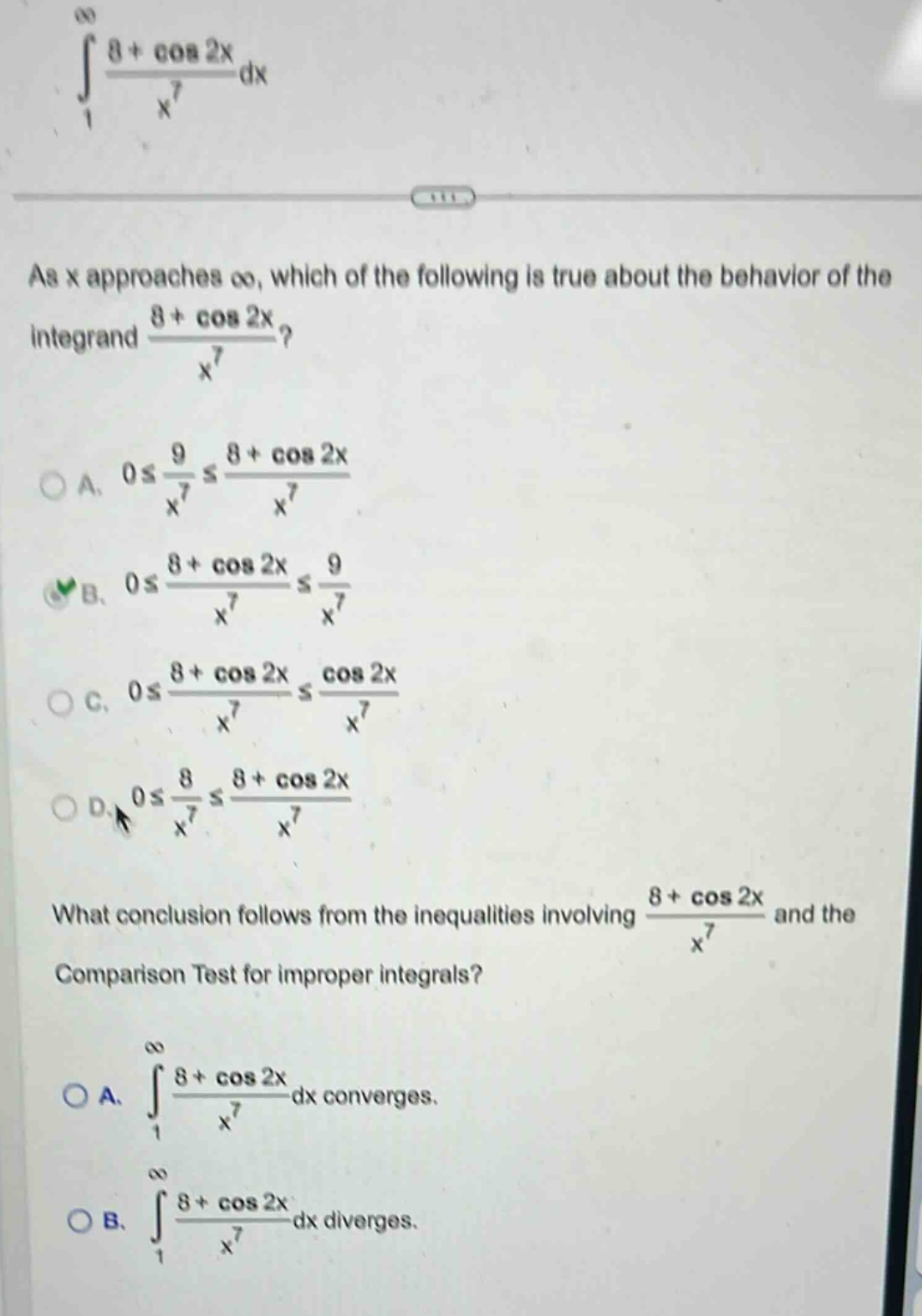 as x approaches ∞, which of the following is true about the behavior of the integrand (8 + cos 2x)/x^7?\na. 0 ≤ 9/x^7 ≤ (8 + cos 2x)/x^7\nb. 0 ≤ (8 + cos 2x)/x^7 ≤ 9/x^7\nc. 0 ≤ (8 + cos 2x)/x^7 ≤ (cos 2x)/x^7\nd. 0 ≤ 8/x^7 ≤ (8 + cos 2x)/x^7\nwhat conclusion follows from the inequalities involving (8 + cos 2x)/x^7 and the comparison test for improper integrals?\na. ∫(from 1 to ∞) (8 + cos 2x)/x^7 dx converges.\nb. ∫(from 1 to ∞) (8 + cos 2x)/x^7 dx diverges.