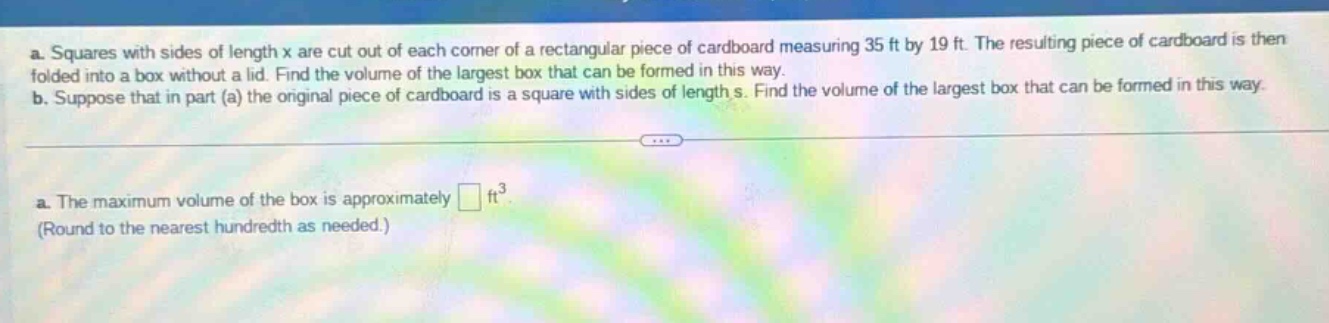a. squares with sides of length x are cut out of each corner of a rectangular piece of cardboard measuring 35 ft by 19 ft. the resulting piece of cardboard is then folded into a box without a lid. find the volume of the largest box that can be formed in this way. b. suppose that in part (a) the original piece of cardboard is a square with sides of length s. find the volume of the largest box that can be formed in this way. a. the maximum volume of the box is approximately □ ft³. (round to the nearest hundredth as needed.)
