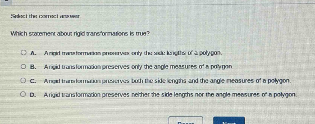 select the correct answer. which statement about rigid transformations is true? a. a rigid transformation preserves only the side lengths of a polygon. b. a rigid transformation preserves only the angle measures of a polygon. c. a rigid transformation preserves both the side lengths and the angle measures of a polygon. d. a rigid transformation preserves neither the side lengths nor the angle measures of a polygon.