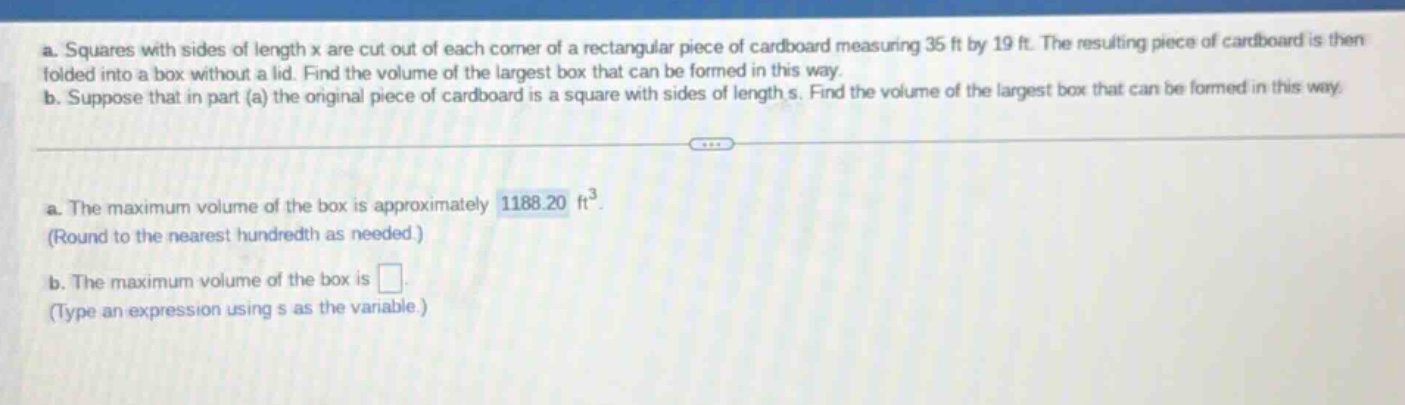 a. squares with sides of length x are cut out of each corner of a rectangular piece of cardboard measuring 35 ft by 19 ft. the resulting piece of cardboard is then folded into a box without a lid. find the volume of the largest box that can be formed in this way. b. suppose that in part (a) the original piece of cardboard is a square with sides of length s. find the volume of the largest box that can be formed in this way. a. the maximum volume of the box is approximately 1188.20 ft³. (round to the nearest hundredth as needed.) b. the maximum volume of the box is . (type an expression using s as the variable.)