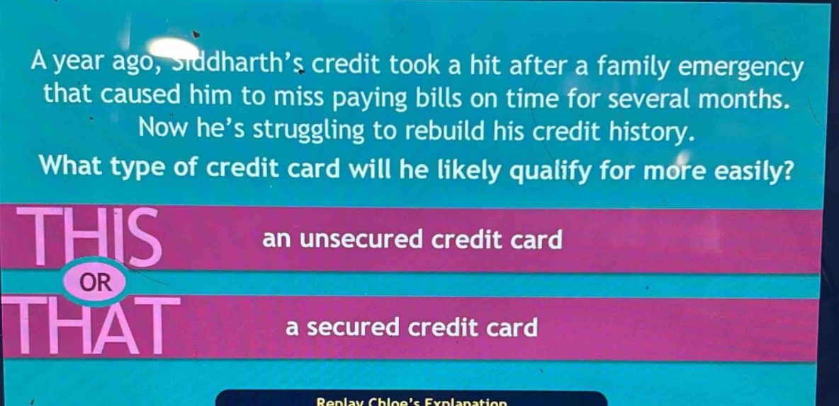 a year ago, siddharth’s credit took a hit after a family emergency that caused him to miss paying bills on time for several months. now he’s struggling to rebuild his credit history. what type of credit card will he likely qualify for more easily? an unsecured credit card or a secured credit card