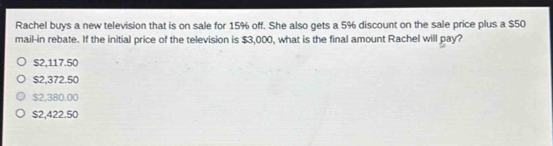 rachel buys a new television that is on sale for 15% off. she also gets a 5% discount on the sale price plus a $50 mail - in rebate. if the initial price of the television is $3,000, what is the final amount rachel will pay?\n$2,117.50\n$2,372.50\n$2,380.00\n$2,422.50