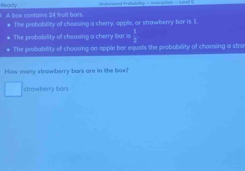 a box contains 24 fruit bars. the probability of choosing a cherry, apple, or strawberry bar is 1. the probability of choosing a cherry bar is 1/2. the probability of choosing an apple bar equals the probability of choosing a strawberry bar. how many strawberry bars are in the box? strawberry bars