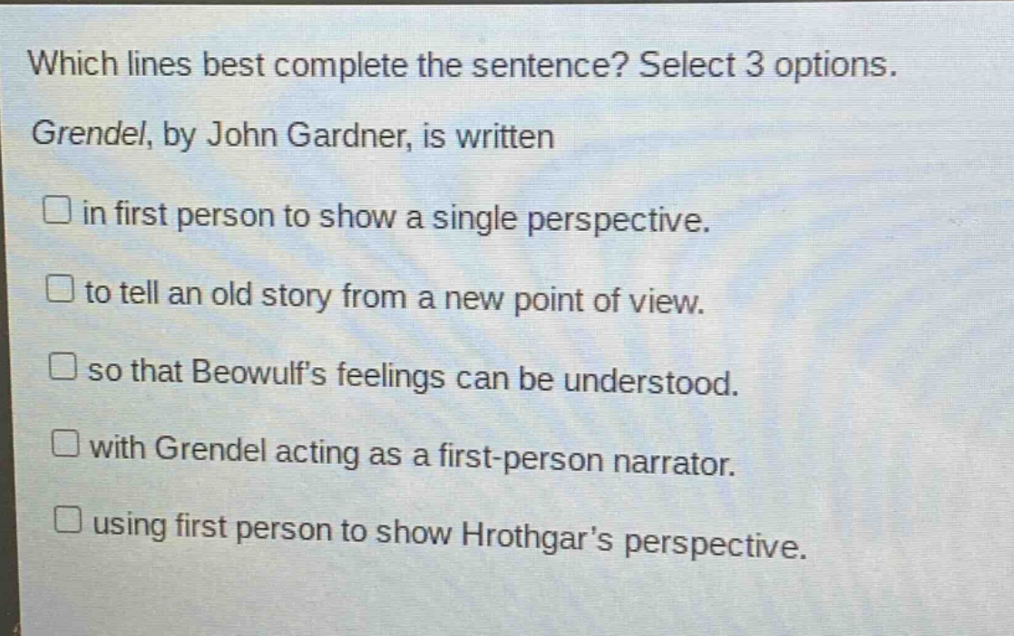 which lines best complete the sentence? select 3 options. grendel, by john gardner, is written in first person to show a single perspective. to tell an old story from a new point of view. so that beowulfs feelings can be understood. with grendel acting as a first - person narrator. using first person to show hrothgars perspective.