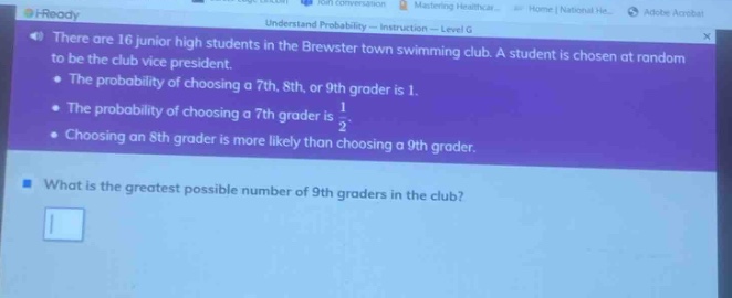 there are 16 junior high students in the brewster town swimming club. a student is chosen at random to be the club vice - president. the probability of choosing a 7th, 8th, or 9th grader is 1. the probability of choosing a 7th grader is 1/2. choosing an 8th grader is more likely than choosing a 9th grader. what is the greatest possible number of 9th graders in the club?