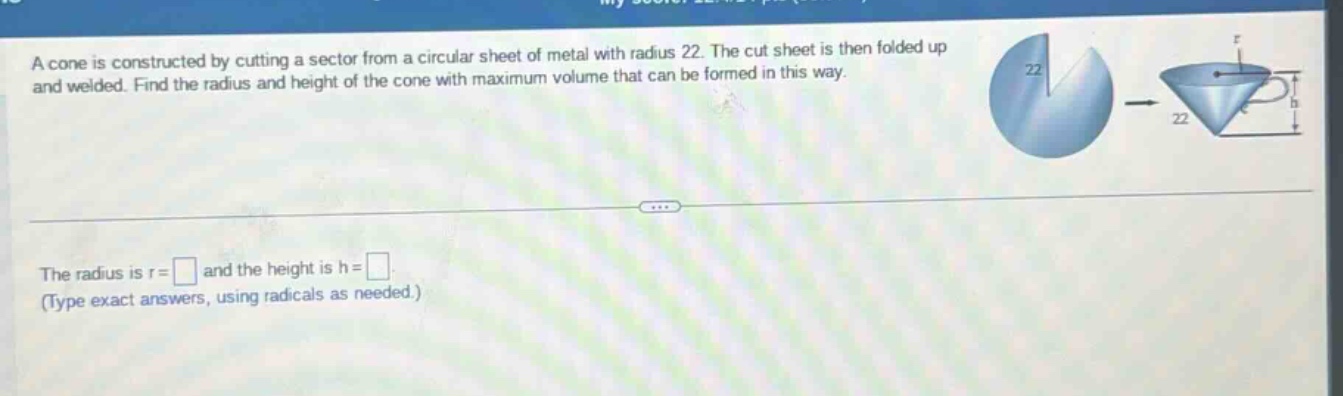 a cone is constructed by cutting a sector from a circular sheet of metal with radius 22. the cut sheet is then folded up and welded. find the radius and height of the cone with maximum volume that can be formed in this way. the radius is r = and the height is h = (type exact answers, using radicals as needed.)