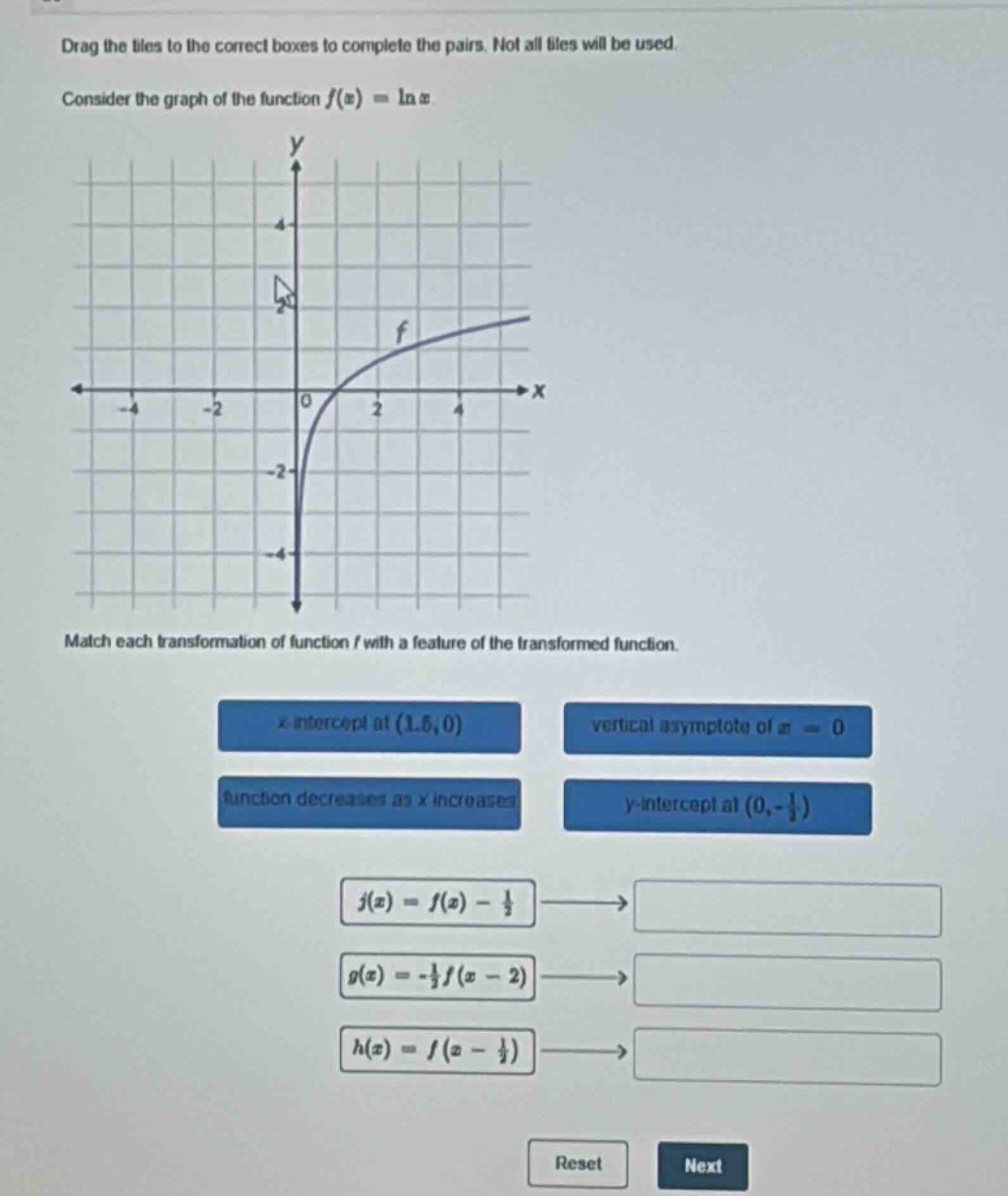 drag the tiles to the correct boxes to complete the pairs. not all tiles will be used. consider the graph of the function f(x)=ln x. match each transformation of function f with a feature of the transformed function. x - intercept at (1.5,0) vertical asymptote of x = 0 function decreases as x increases y - intercept at (0,-1/2) j(x)=f(x)-1/2 g(x)=-1/2f(x - 2) h(x)=f(x - 1/2)