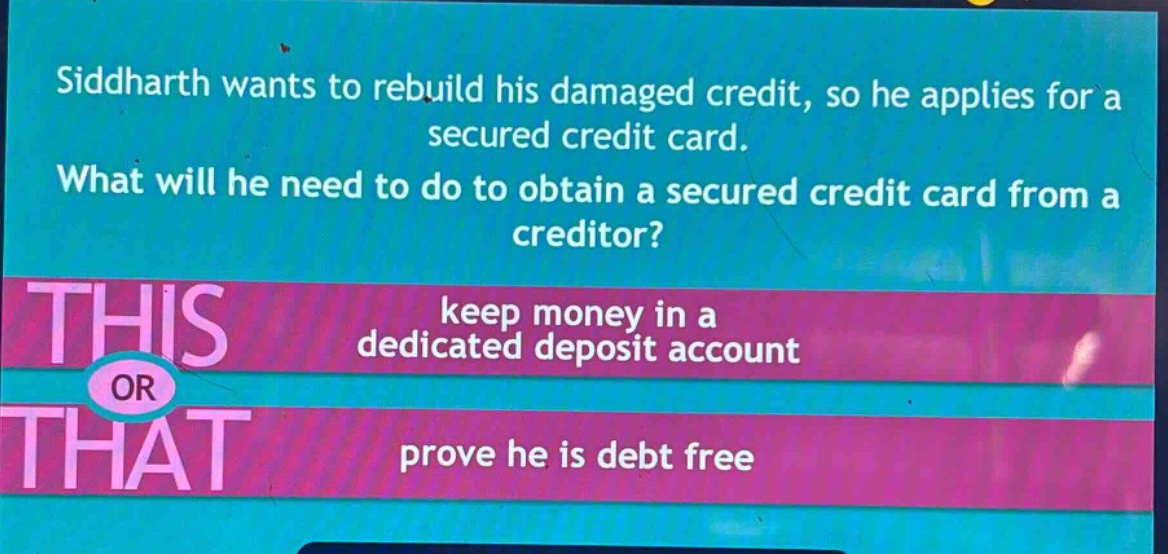 siddharth wants to rebuild his damaged credit, so he applies for a secured credit card. what will he need to do to obtain a secured credit card from a creditor? keep money in a dedicated deposit account or prove he is debt free