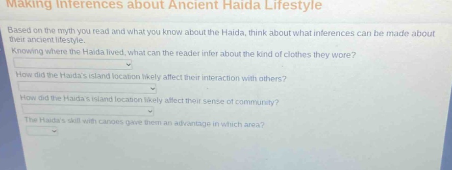 making inferences about ancient haida lifestyle\nbased on the myth you read and what you know about the haida, think about what inferences can be made about their ancient lifestyle.\nknowing where the haida lived, what can the reader infer about the kind of clothes they wore?\nhow did the haidas island location likely affect their interaction with others?\nhow did the haidas island location likely affect their sense of community?\nthe haidas skill with canoes gave them an advantage in which area?