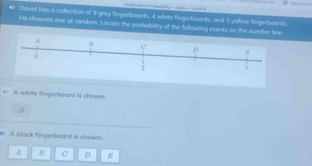 david has a collection of 9 grey fingerboards, 4 white fingerboards, and 3 yellow fingerboards. he chooses one at random. locate the probability of the following events on the number line. a white fingerboard is chosen. a black fingerboard is chosen.