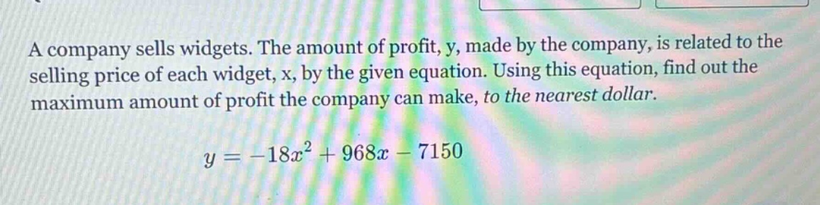 a company sells widgets. the amount of profit, y, made by the company, is related to the selling price of each widget, x, by the given equation. using this equation, find out the maximum amount of profit the company can make, to the nearest dollar. y = -18x² + 968x - 7150