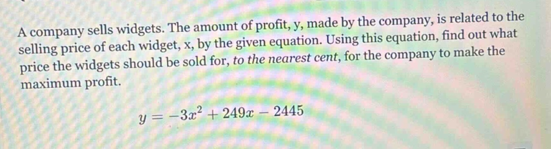 a company sells widgets. the amount of profit, y, made by the company, is related to the selling price of each widget, x, by the given equation. using this equation, find out what price the widgets should be sold for, to the nearest cent, for the company to make the maximum profit. y = -3x² + 249x - 2445