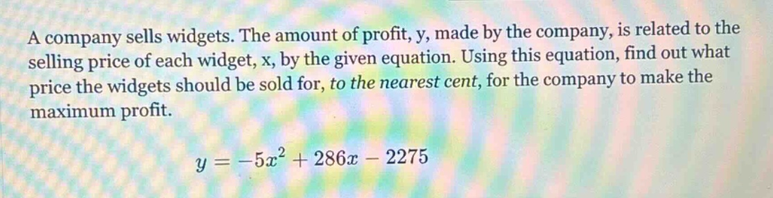 a company sells widgets. the amount of profit, y, made by the company, is related to the selling price of each widget, x, by the given equation. using this equation, find out what price the widgets should be sold for, to the nearest cent, for the company to make the maximum profit. y = -5x² + 286x - 2275