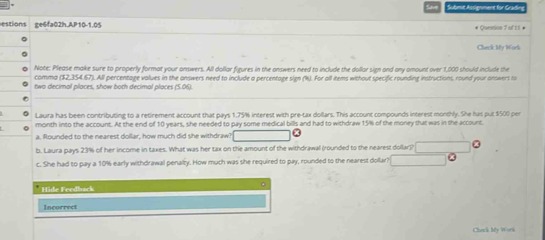 note: please make sure to properly format your answers. all dollar figures in the answers need to include the dollar sign and any amount over 1,000 should include the comma ($2,354.67). all percentage values in the answers need to include a percentage sign (%). for all items without specific rounding instructions, round your answers to two decimal places, show both decimal places (5.06). laura has been contributing to a retirement account that pays 1.75% interest with pre - tax dollars. this account compounds interest monthly. she has put $500 per month into the account. at the end of 10 years, she needed to pay some medical bills and had to withdraw 15% of the money that was in the account. a. rounded to the nearest dollar, how much did she withdraw? b. laura pays 23% of her income in taxes. what was her tax on the amount of the withdrawal (rounded to the nearest dollar)? c. she had to pay a 10% early withdrawal penalty. how much was she required to pay, rounded to the nearest dollar?