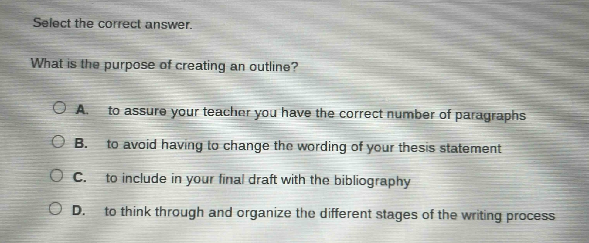 select the correct answer. what is the purpose of creating an outline? a. to assure your teacher you have the correct number of paragraphs b. to avoid having to change the wording of your thesis statement c. to include in your final draft with the bibliography d. to think through and organize the different stages of the writing process