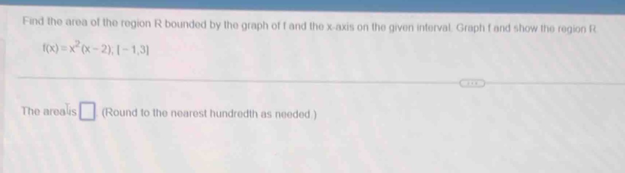 find the area of the region r bounded by the graph of f and the x - axis on the given interval. graph f and show the region r. f(x)=x²(x - 2);-1,3. the area is (round to the nearest hundredth as needed.)
