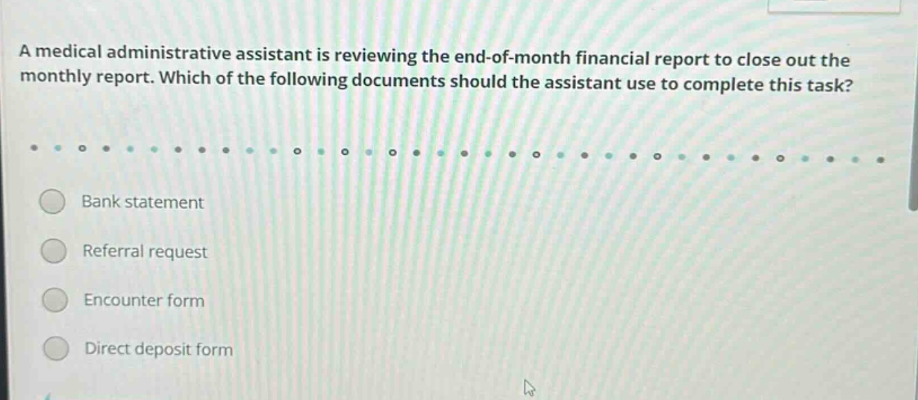 a medical administrative assistant is reviewing the end - of - month financial report to close out the monthly report. which of the following documents should the assistant use to complete this task? bank statement referral request encounter form direct deposit form