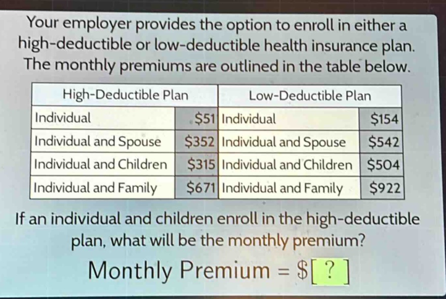 your employer provides the option to enroll in either a high - deductible or low - deductible health insurance plan. the monthly premiums are outlined in the table below. high - deductible plan low - deductible plan individual $51 individual $154 individual and spouse $352 individual and spouse $542 individual and children $315 individual and children $504 individual and family $671 individual and family $922 if an individual and children enroll in the high - deductible plan, what will be the monthly premium? monthly premium = $?