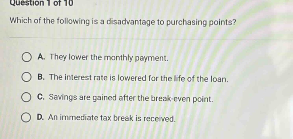 question 1 of 10 which of the following is a disadvantage to purchasing points? a. they lower the monthly payment. b. the interest rate is lowered for the life of the loan. c. savings are gained after the break - even point. d. an immediate tax break is received.