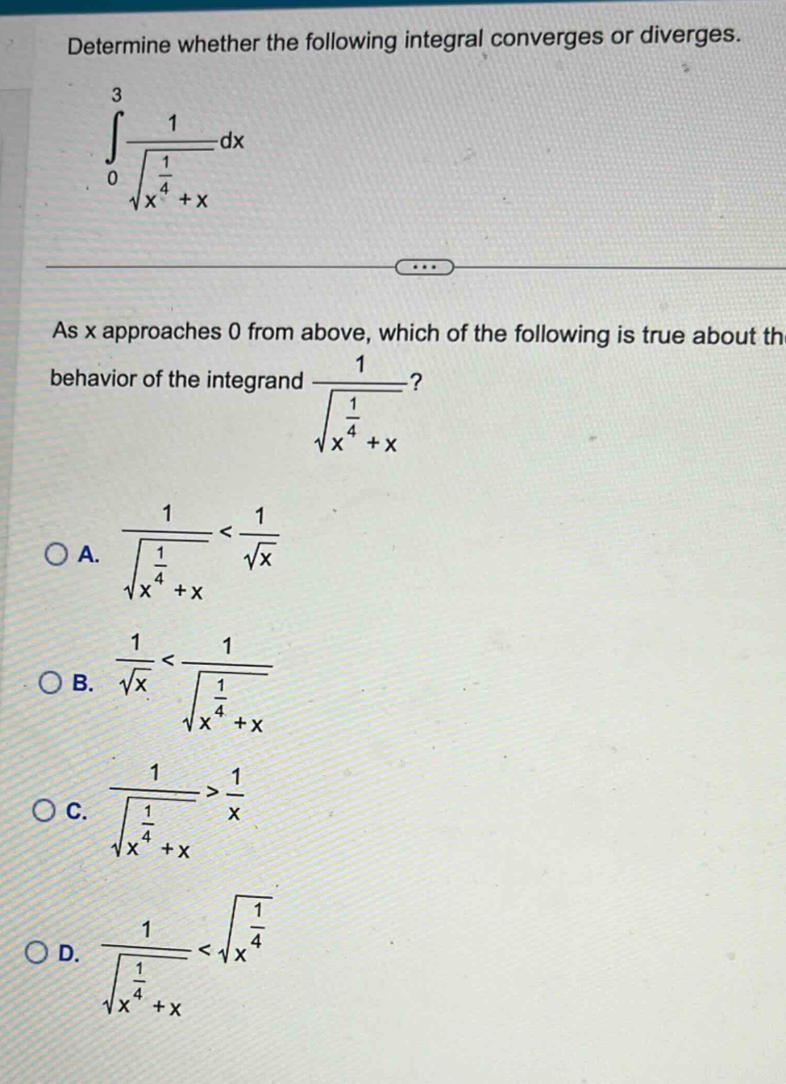 determine whether the following integral converges or diverges.\n3\n1\n∫\n—\ndx\n0\n√(x^(1/4)+x)\nas x approaches 0 from above, which of the following is true about the behavior of the integrand 1/√(x^(1/4)+x)?\na. 1/√(x^(1/4)+x) < 1/√x\nb. 1/√x < 1/√(x^(1/4)+x)\nc. 1/√(x^(1/4)+x) > 1/x\nd. 1/√(x^(1/4)+x) < √(1/x^(1/4))