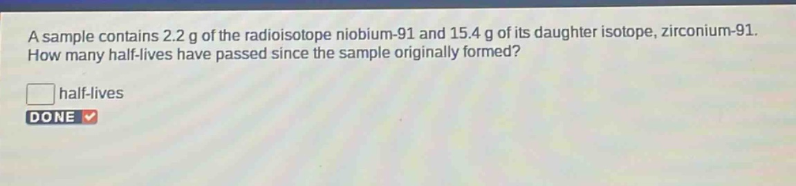 a sample contains 2.2 g of the radioisotope niobium - 91 and 15.4 g of its daughter isotope, zirconium - 91. how many half - lives have passed since the sample originally formed? half - lives done