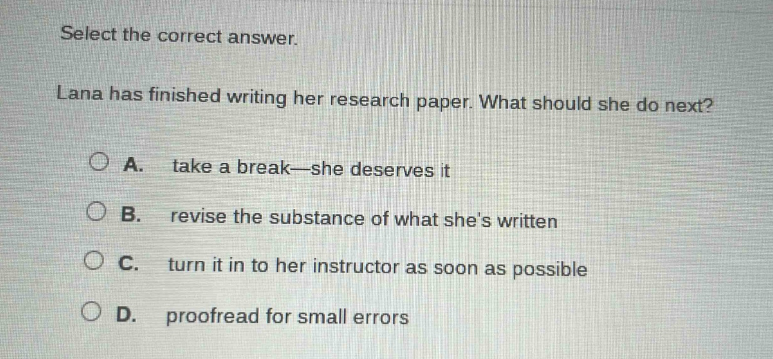select the correct answer. lana has finished writing her research paper. what should she do next? a. take a break—she deserves it b. revise the substance of what shes written c. turn it in to her instructor as soon as possible d. proofread for small errors