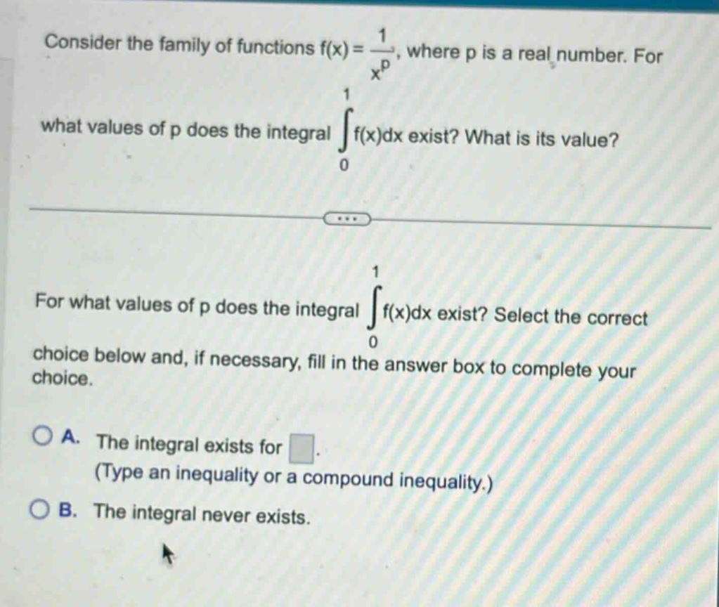 consider the family of functions f(x)=1/x^p, where p is a real number. for what values of p does the integral ∫(from 0 to 1)f(x)dx exist? what is its value? for what values of p does the integral ∫(from 0 to 1)f(x)dx exist? select the correct choice below and, if necessary, fill in the answer box to complete your choice. a. the integral exists for . (type an inequality or a compound inequality.) b. the integral never exists.