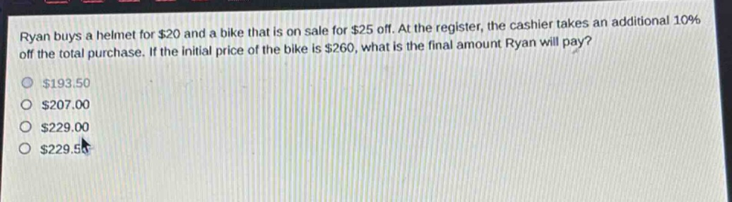 ryan buys a helmet for $20 and a bike that is on sale for $25 off. at the register, the cashier takes an additional 10% off the total purchase. if the initial price of the bike is $260, what is the final amount ryan will pay? $193.50 $207.00 $229.00 $229.50