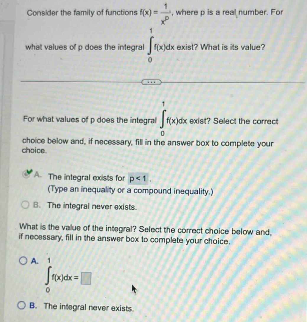 consider the family of functions f(x) = 1 / x^p, where p is a real number. for what values of p does the integral ∫(from 0 to 1) f(x)dx exist? what is its value? for what values of p does the integral ∫(from 0 to 1) f(x)dx exist? select the correct choice below and, if necessary, fill in the answer box to complete your choice. a. the integral exists for p < 1. (type an inequality or a compound inequality.) b. the integral never exists. what is the value of the integral? select the correct choice below and, if necessary, fill in the answer box to complete your choice. a. ∫(from 0 to 1) f(x)dx = b. the integral never exists.