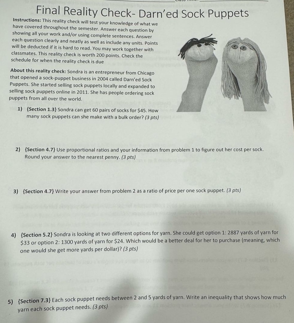 final reality check- darn’d sock puppets\ninstructions: this reality check will test your knowledge of what we have covered throughout the semester. answer each question by showing all your work and/or using complete sentences. answer each question clearly and neatly as well as include any units. points will be deducted if it is hard to read. you may work together with classmates. this reality check is worth 200 points. check the schedule for when the reality check is due.\nabout this reality check: sondra is an entrepreneur from chicago that opened a sock - puppet business in 2004 called darn’d sock puppets. she started selling sock puppets locally and expanded to selling sock puppets online in 2011. she has people ordering sock puppets from all over the world.\n1) {section 1.3} sondra can get 60 pairs of socks for $45. how many sock puppets can she make with a bulk order? (3 pts)\n2) {section 4.7} use proportional ratios and your information from problem 1 to figure out her cost per sock. round your answer to the nearest penny. (3 pts)\n3) {section 4.7} write your answer from problem 2 as a ratio of price per one sock puppet. (3 pts)\n4) {section 5.2} sondra is looking at two different options for yarn. she could get option 1: 2887 yards of yarn for $33 or option 2: 1300 yards of yarn for $24. which would be a better deal for her to purchase (meaning, which one would she get more yards per dollar)? (3 pts)\n5) {section 7.3} each sock puppet needs between 2 and 5 yards of yarn. write an inequality that shows how much yarn each sock puppet needs. (3 pts)