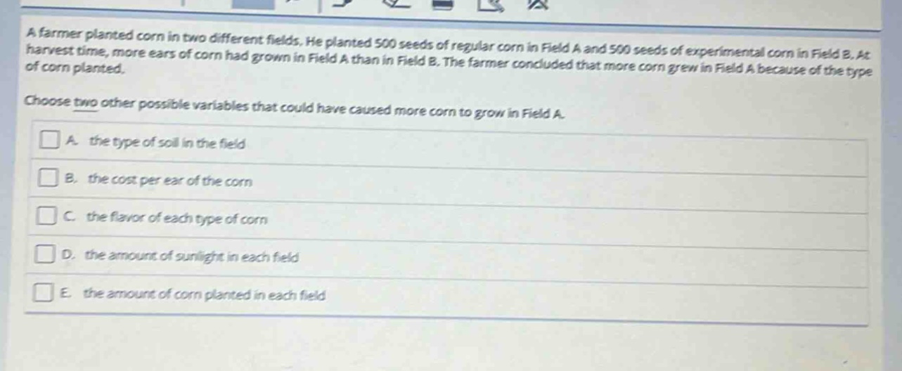 a farmer planted corn in two different fields. he planted 500 seeds of regular corn in field a and 500 seeds of experimental corn in field b. at harvest time, more ears of corn had grown in field a than in field b. the farmer concluded that more corn grew in field a because of the type of corn planted. choose two other possible variables that could have caused more corn to grow in field a. a. the type of soil in the field b. the cost per ear of the corn c. the flavor of each type of corn d. the amount of sunlight in each field e. the amount of corn planted in each field