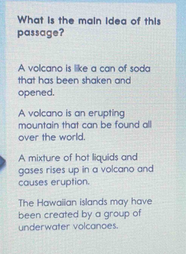 what is the main idea of this passage? a volcano is like a can of soda that has been shaken and opened. a volcano is an erupting mountain that can be found all over the world. a mixture of hot liquids and gases rises up in a volcano and causes eruption. the hawaiian islands may have been created by a group of underwater volcanoes.