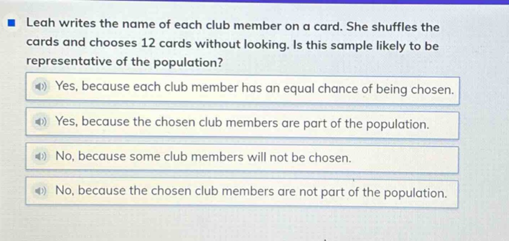 leah writes the name of each club member on a card. she shuffles the cards and chooses 12 cards without looking. is this sample likely to be representative of the population? yes, because each club member has an equal chance of being chosen. yes, because the chosen club members are part of the population. no, because some club members will not be chosen. no, because the chosen club members are not part of the population.