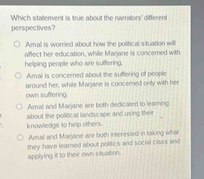 which statement is true about the narrators different perspectives? amal is worried about how the political situation will affect her education, while marjane is concerned with helping people who are suffering. amal is concerned about the suffering of people around her, while marjane is concerned only with her own suffering. amal and marjane are both dedicated to learning about the political landscape and using their knowledge to help others. amal and marjane are both interested in taking what they have learned about politics and social class and applying it to their own situation.
