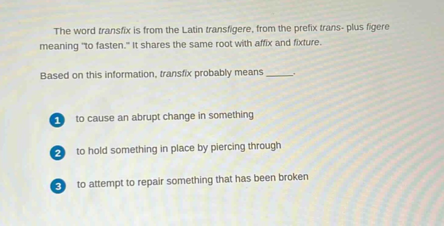the word transfix is from the latin transfigere, from the prefix trans - plus figere meaning \to fasten.\ it shares the same root with affix and fixture. based on this information, transfix probably means ______. 1 to cause an abrupt change in something 2 to hold something in place by piercing through 3 to attempt to repair something that has been broken